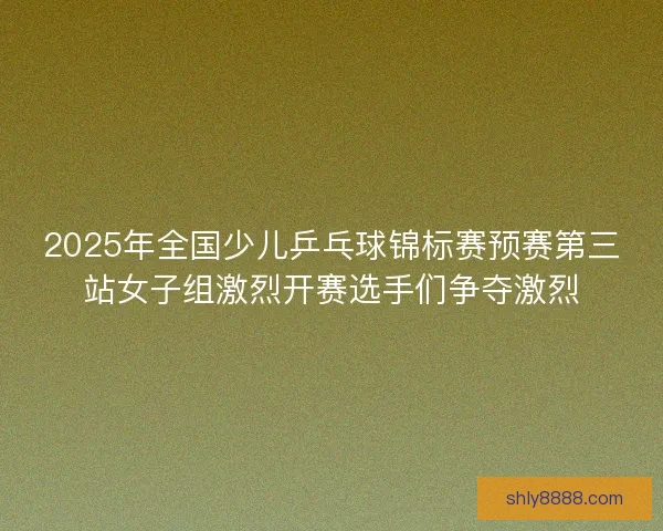2025年全国少儿乒乓球锦标赛预赛第三站女子组激烈开赛选手们争夺激烈