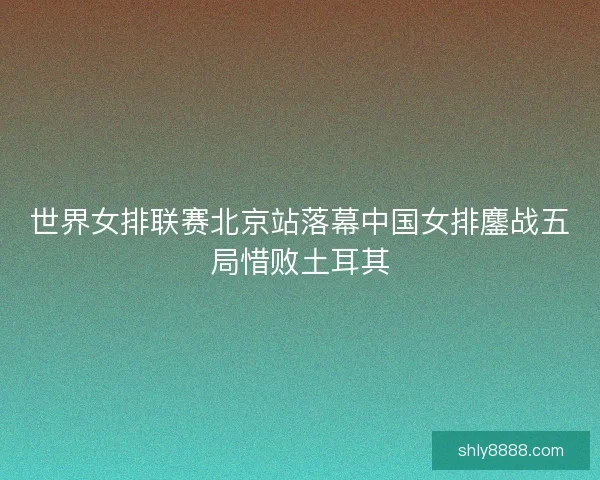 世界女排联赛北京站落幕中国女排鏖战五局惜败土耳其