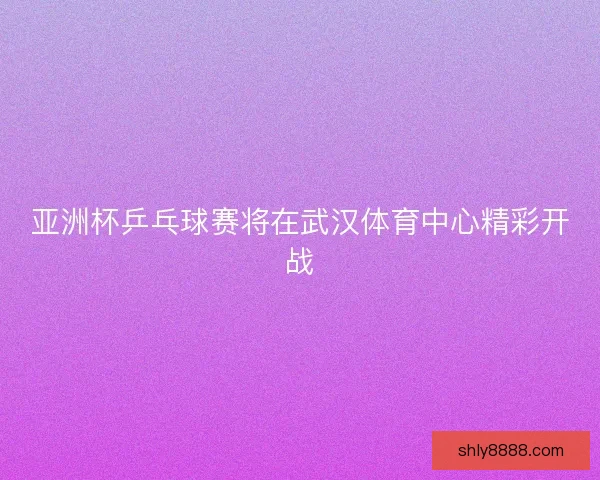 亚洲杯乒乓球赛将在武汉体育中心精彩开战