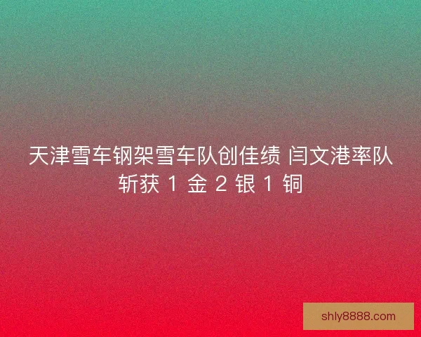 天津雪车钢架雪车队创佳绩 闫文港率队斩获 1 金 2 银 1 铜